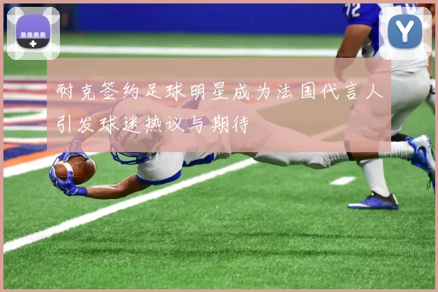 耐克签约足球明星成为法国代言人引发球迷热议与期待
