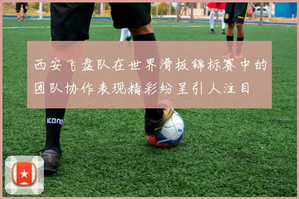 西安飞盘队在世界滑板锦标赛中的团队协作表现精彩纷呈引人注目