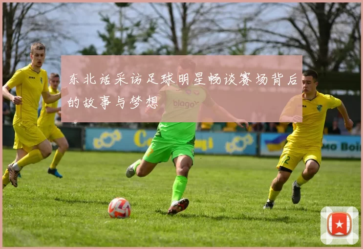 东北话采访足球明星畅谈赛场背后的故事与梦想