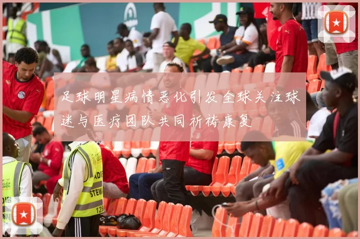 足球明星病情恶化引发全球关注球迷与医疗团队共同祈祷康复