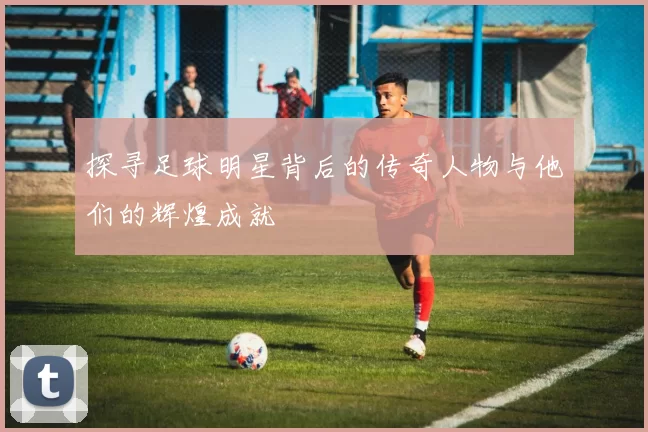 探寻足球明星背后的传奇人物与他们的辉煌成就