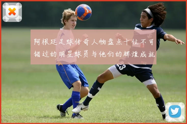 阿根廷足球传奇人物盘点十位不可错过的明星球员与他们的辉煌成就