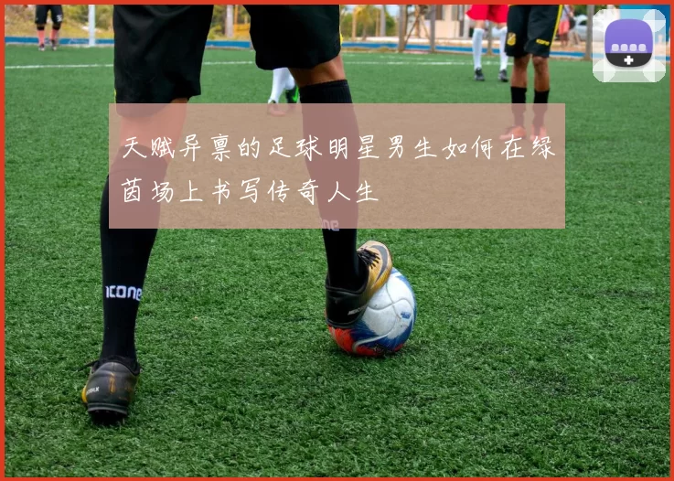 天赋异禀的足球明星男生如何在绿茵场上书写传奇人生