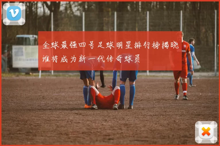 全球最强四号足球明星排行榜揭晓谁将成为新一代传奇球员