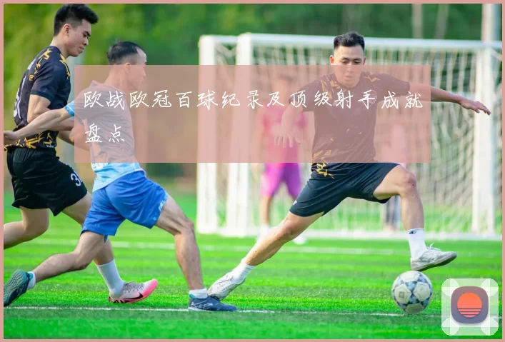 欧战欧冠百球纪录及顶级射手成就盘点