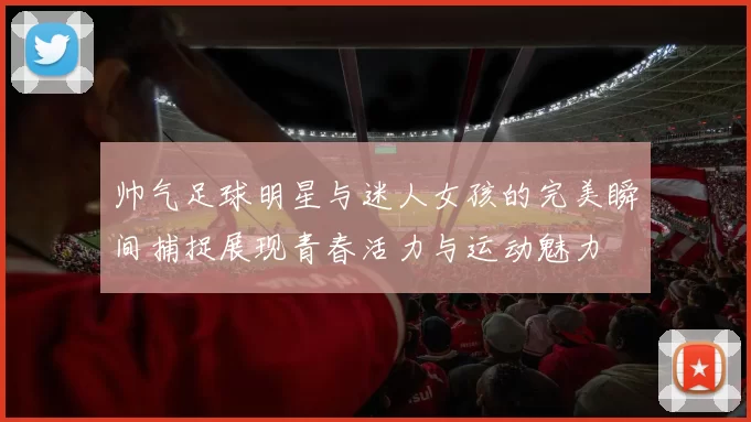 帅气足球明星与迷人女孩的完美瞬间捕捉展现青春活力与运动魅力