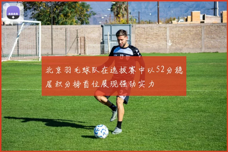 北京羽毛球队在选拔赛中以52分稳居积分榜首位展现强劲实力
