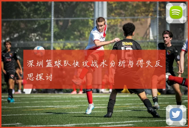 深圳篮球队快攻战术分析与得失反思探讨