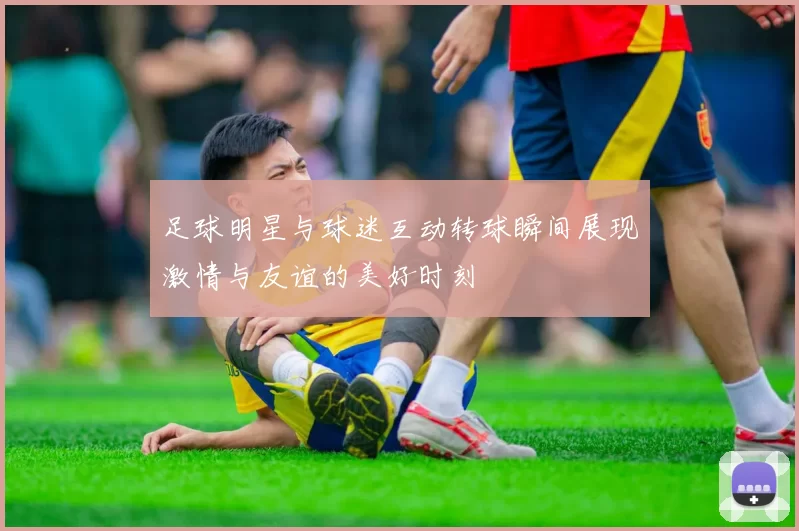 足球明星与球迷互动转球瞬间展现激情与友谊的美好时刻