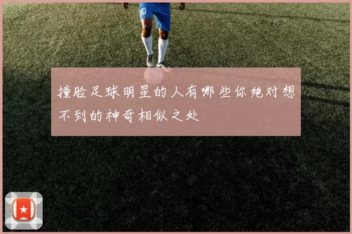 撞脸足球明星的人有哪些你绝对想不到的神奇相似之处