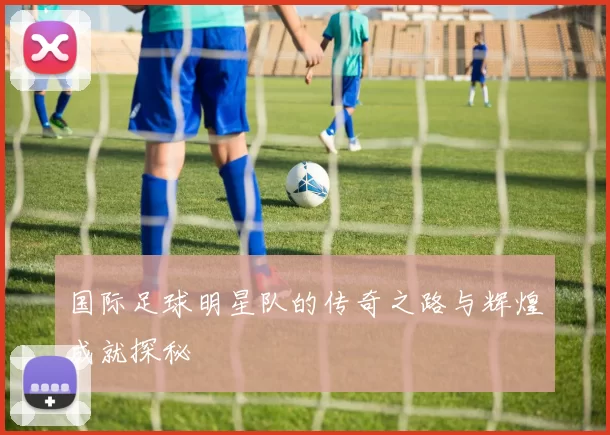 国际足球明星队的传奇之路与辉煌成就探秘