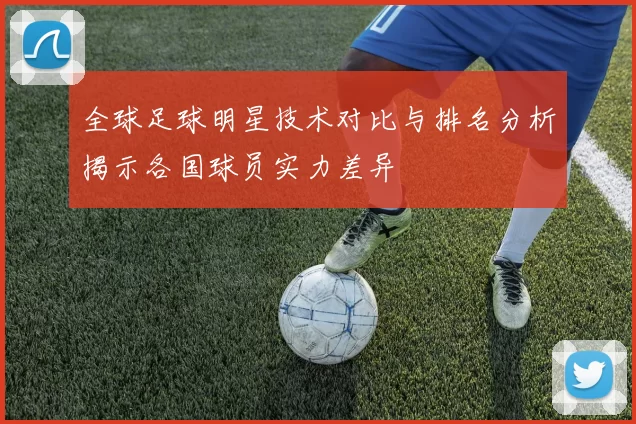 全球足球明星技术对比与排名分析揭示各国球员实力差异