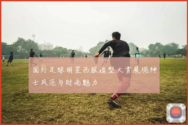 国外足球明星西服造型大赏展现绅士风范与时尚魅力