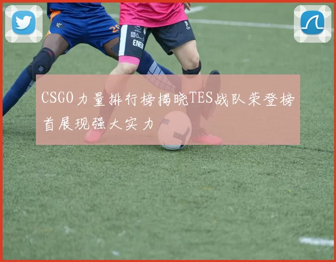 CSGO力量排行榜揭晓TES战队荣登榜首展现强大实力