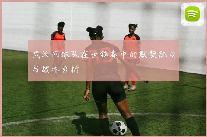 武汉网球队在世锦赛中的默契配合与战术分析