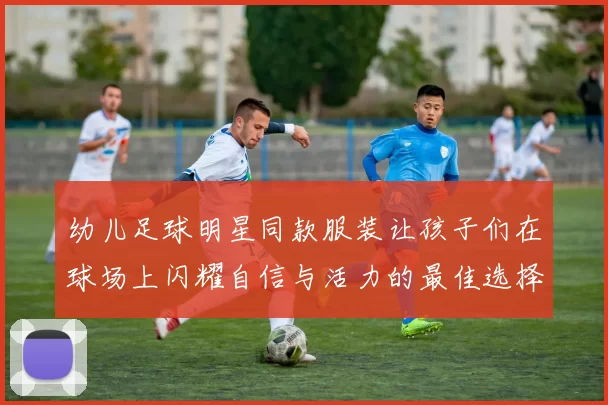 幼儿足球明星同款服装让孩子们在球场上闪耀自信与活力的最佳选择