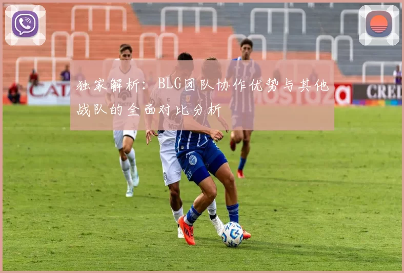 独家解析：BLG团队协作优势与其他战队的全面对比分析