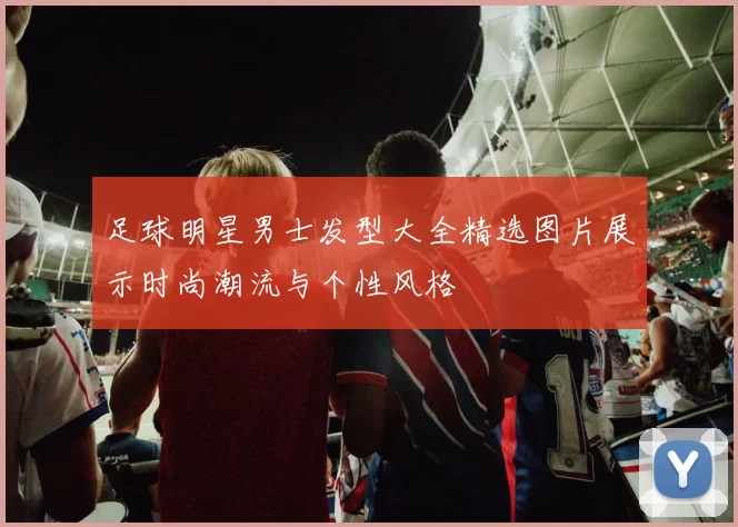 足球明星男士发型大全精选图片展示时尚潮流与个性风格