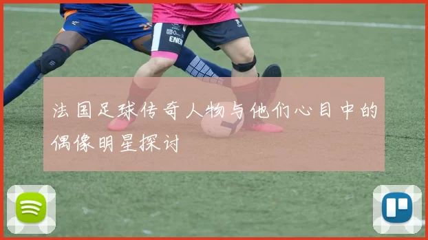 法国足球传奇人物与他们心目中的偶像明星探讨