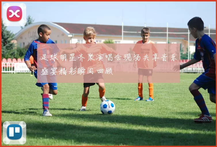 足球明星齐聚演唱会现场共享音乐盛宴精彩瞬间回顾
