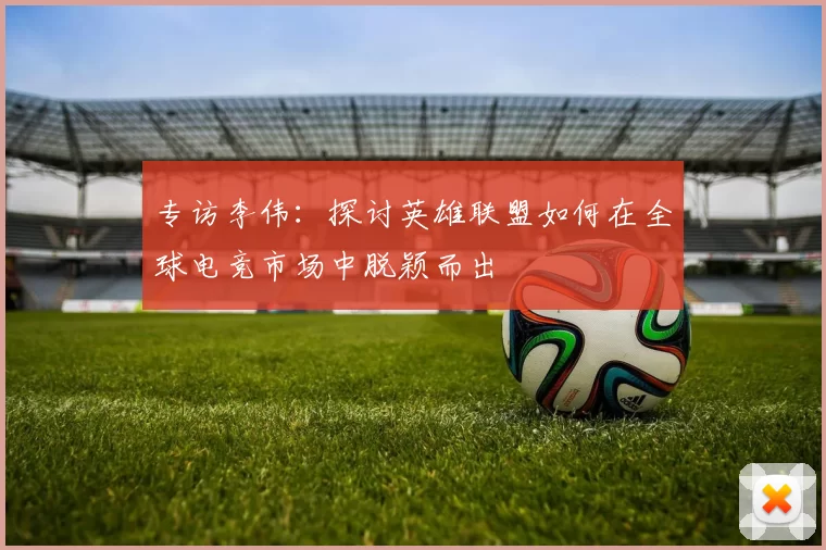 专访李伟：探讨英雄联盟如何在全球电竞市场中脱颖而出