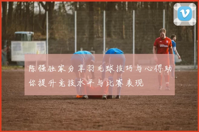 陈强独家分享羽毛球技巧与心得助你提升竞技水平与比赛表现