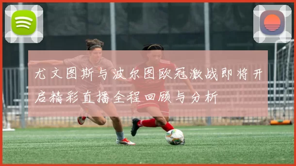 尤文图斯与波尔图欧冠激战即将开启精彩直播全程回顾与分析