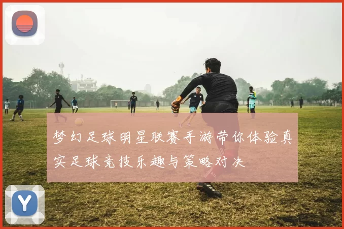 梦幻足球明星联赛手游带你体验真实足球竞技乐趣与策略对决