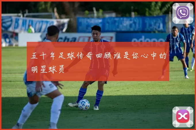 五十年足球传奇回顾谁是你心中的明星球员