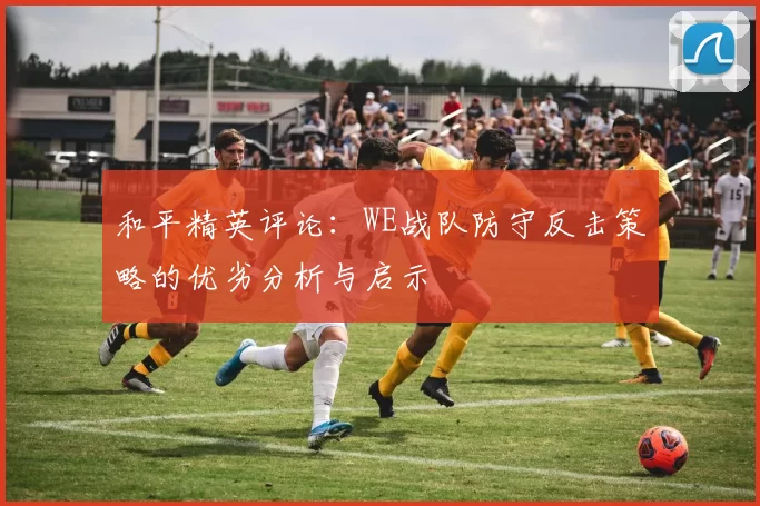 和平精英评论：WE战队防守反击策略的优劣分析与启示
