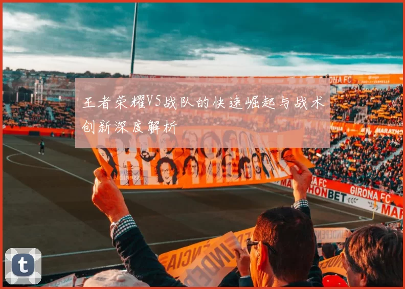王者荣耀V5战队的快速崛起与战术创新深度解析