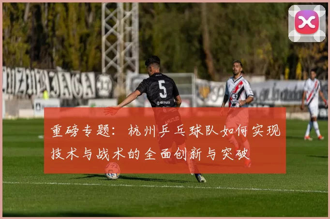 重磅专题：杭州乒乓球队如何实现技术与战术的全面创新与突破