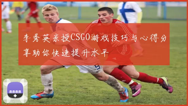 李秀英亲授CSGO游戏技巧与心得分享助你快速提升水平