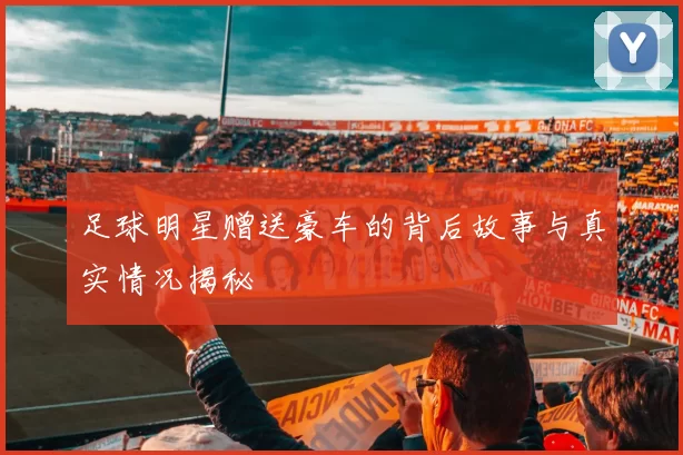 足球明星赠送豪车的背后故事与真实情况揭秘