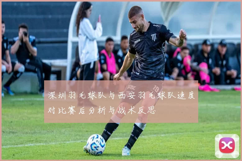 深圳羽毛球队与西安羽毛球队速度对比赛后分析与战术反思