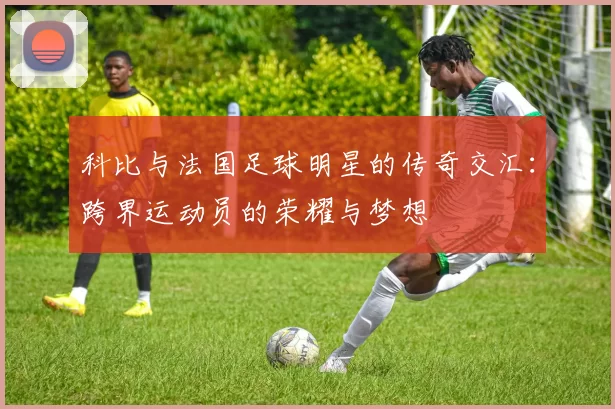 科比与法国足球明星的传奇交汇：跨界运动员的荣耀与梦想