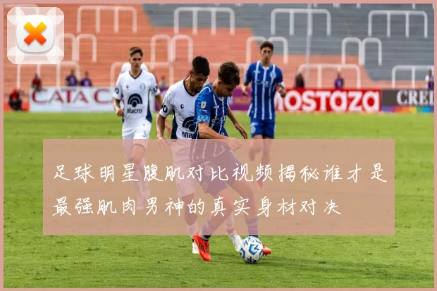 足球明星腹肌对比视频揭秘谁才是最强肌肉男神的真实身材对决