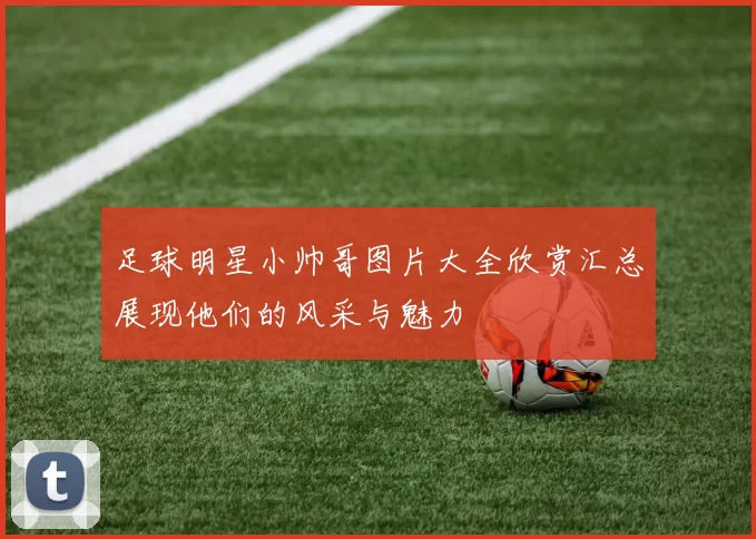 足球明星小帅哥图片大全欣赏汇总展现他们的风采与魅力