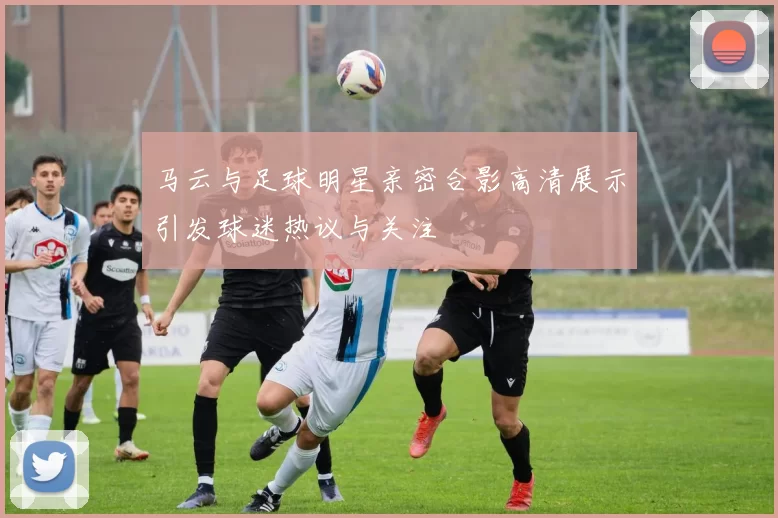 马云与足球明星亲密合影高清展示引发球迷热议与关注
