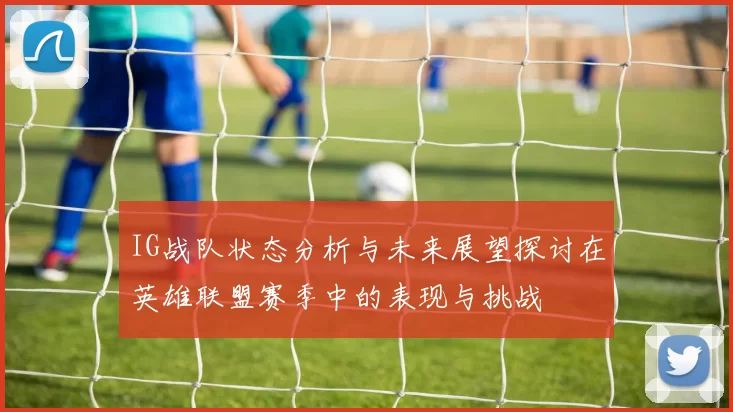 IG战队状态分析与未来展望探讨在英雄联盟赛季中的表现与挑战
