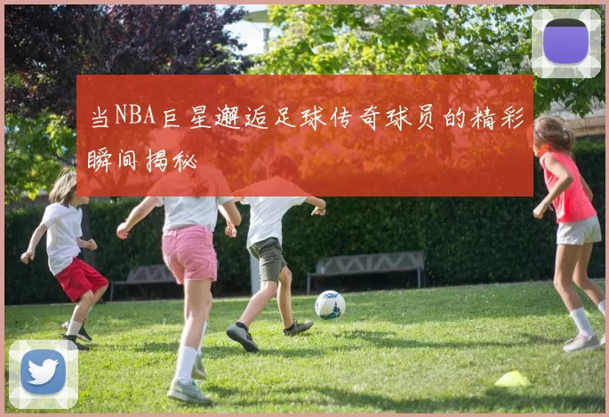 当NBA巨星邂逅足球传奇球员的精彩瞬间揭秘