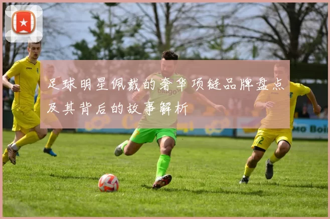 足球明星佩戴的奢华项链品牌盘点及其背后的故事解析