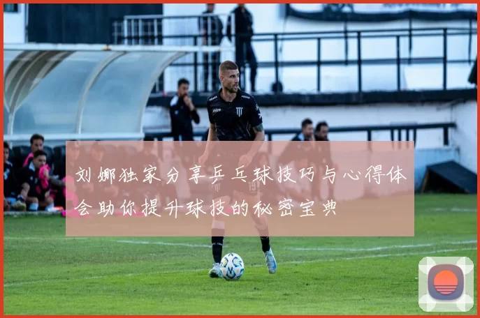 刘娜独家分享乒乓球技巧与心得体会助你提升球技的秘密宝典