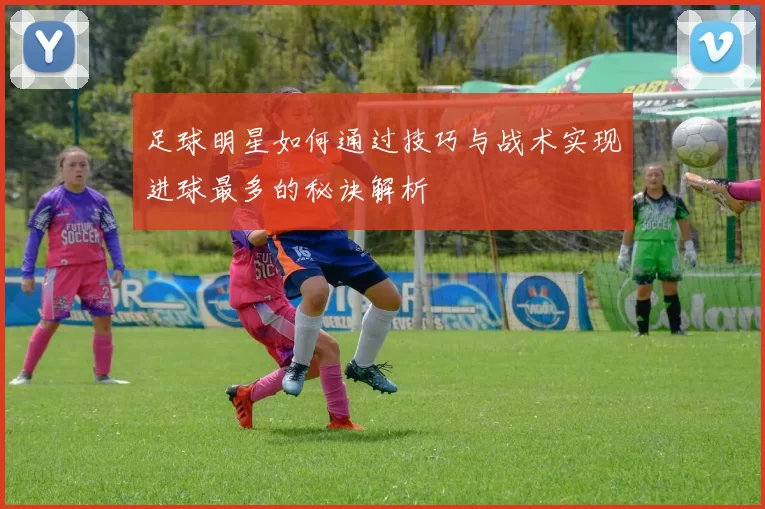 足球明星如何通过技巧与战术实现进球最多的秘诀解析