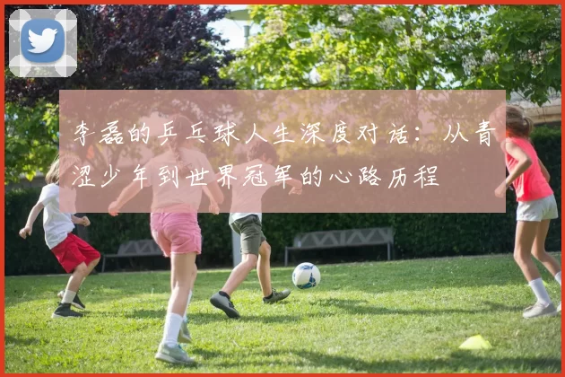 李磊的乒乓球人生深度对话：从青涩少年到世界冠军的心路历程