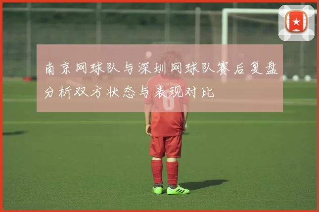 南京网球队与深圳网球队赛后复盘分析双方状态与表现对比