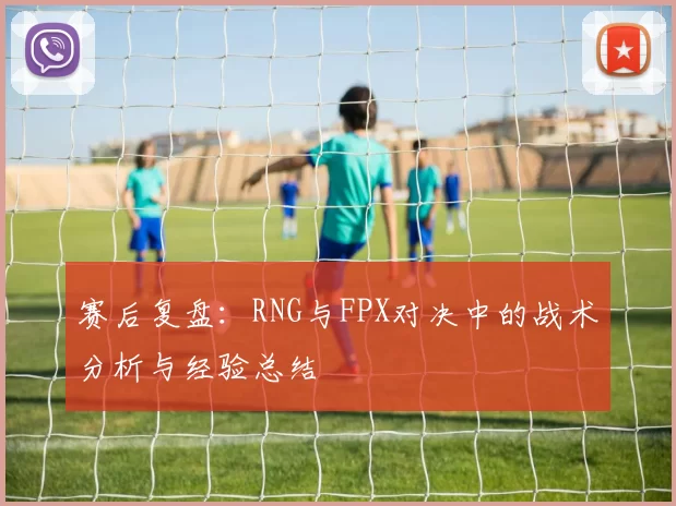赛后复盘：RNG与FPX对决中的战术分析与经验总结