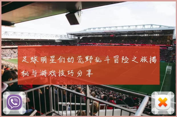 足球明星们的荒野乱斗冒险之旅揭秘与游戏技巧分享