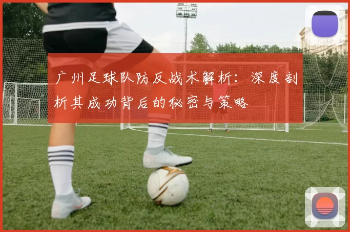 广州足球队防反战术解析：深度剖析其成功背后的秘密与策略