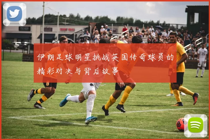 伊朗足球明星挑战英国传奇球员的精彩对决与背后故事
